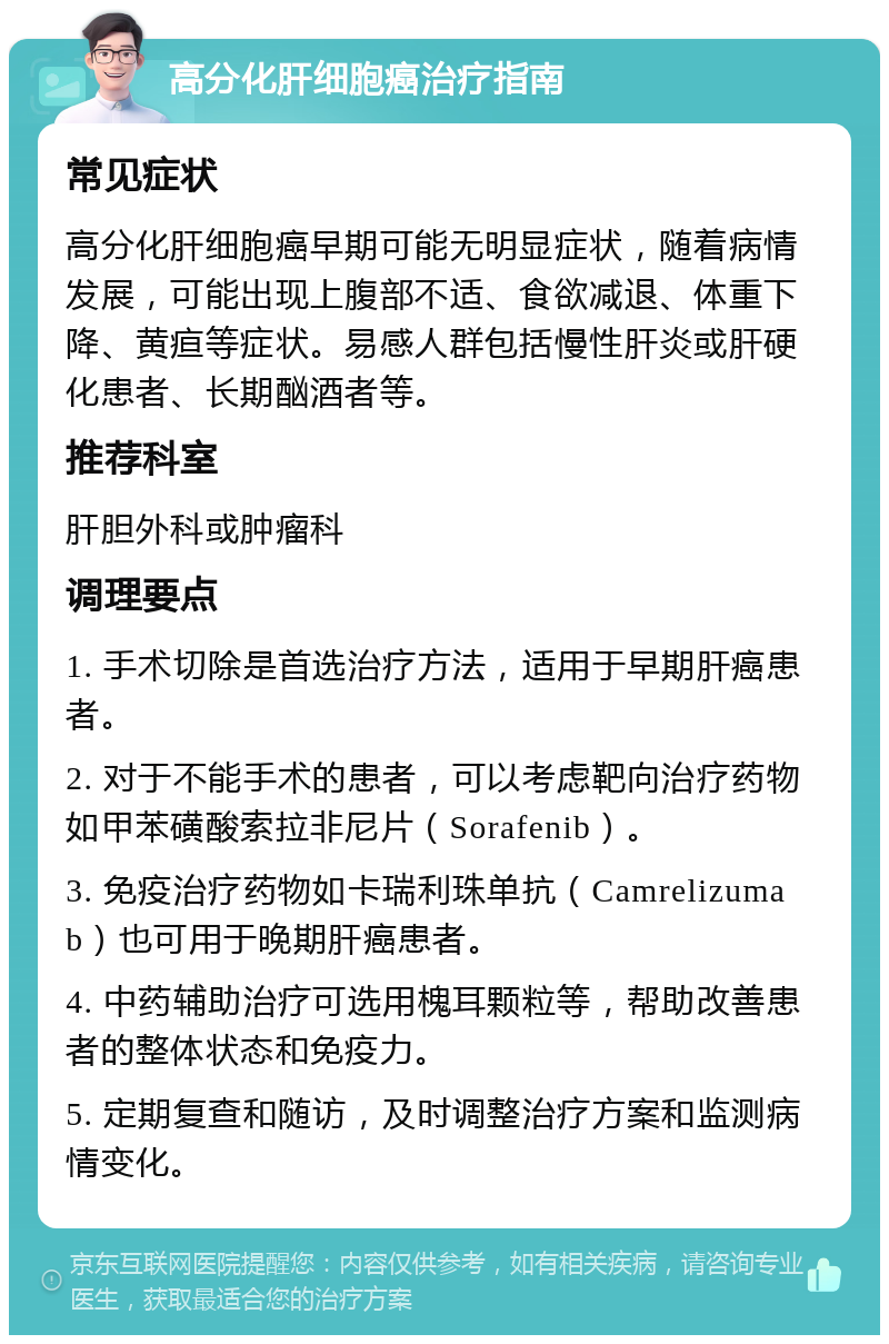 高分化肝细胞癌治疗指南 常见症状 高分化肝细胞癌早期可能无明显症状，随着病情发展，可能出现上腹部不适、食欲减退、体重下降、黄疸等症状。易感人群包括慢性肝炎或肝硬化患者、长期酗酒者等。 推荐科室 肝胆外科或肿瘤科 调理要点 1. 手术切除是首选治疗方法，适用于早期肝癌患者。 2. 对于不能手术的患者，可以考虑靶向治疗药物如甲苯磺酸索拉非尼片（Sorafenib）。 3. 免疫治疗药物如卡瑞利珠单抗（Camrelizumab）也可用于晚期肝癌患者。 4. 中药辅助治疗可选用槐耳颗粒等，帮助改善患者的整体状态和免疫力。 5. 定期复查和随访，及时调整治疗方案和监测病情变化。