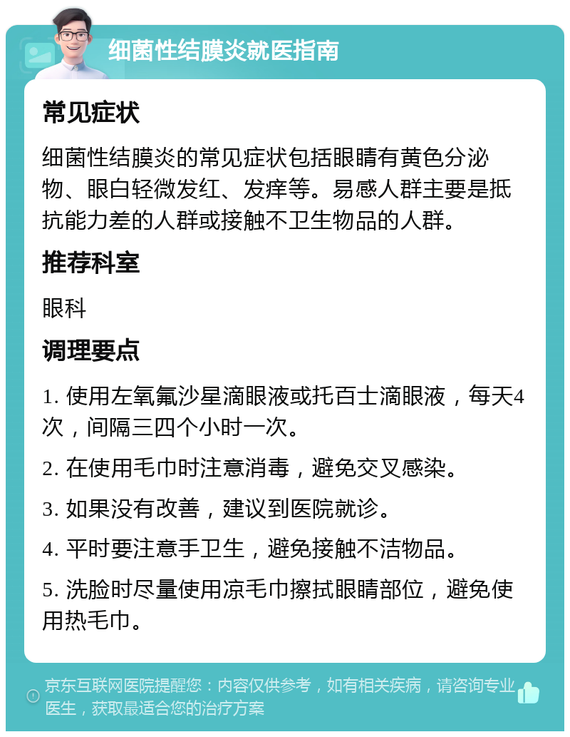 细菌性结膜炎就医指南 常见症状 细菌性结膜炎的常见症状包括眼睛有黄色分泌物、眼白轻微发红、发痒等。易感人群主要是抵抗能力差的人群或接触不卫生物品的人群。 推荐科室 眼科 调理要点 1. 使用左氧氟沙星滴眼液或托百士滴眼液，每天4次，间隔三四个小时一次。 2. 在使用毛巾时注意消毒，避免交叉感染。 3. 如果没有改善，建议到医院就诊。 4. 平时要注意手卫生，避免接触不洁物品。 5. 洗脸时尽量使用凉毛巾擦拭眼睛部位，避免使用热毛巾。