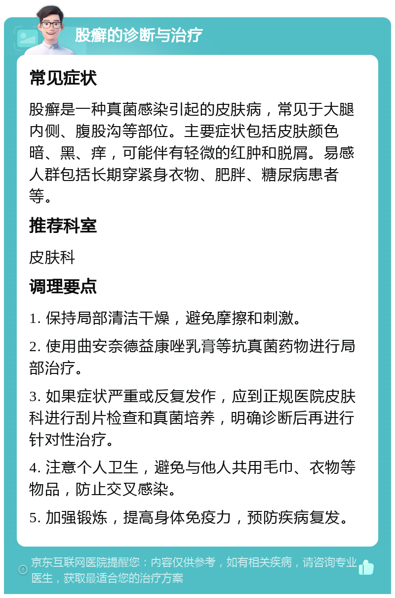 股癣的诊断与治疗 常见症状 股癣是一种真菌感染引起的皮肤病，常见于大腿内侧、腹股沟等部位。主要症状包括皮肤颜色暗、黑、痒，可能伴有轻微的红肿和脱屑。易感人群包括长期穿紧身衣物、肥胖、糖尿病患者等。 推荐科室 皮肤科 调理要点 1. 保持局部清洁干燥，避免摩擦和刺激。 2. 使用曲安奈德益康唑乳膏等抗真菌药物进行局部治疗。 3. 如果症状严重或反复发作，应到正规医院皮肤科进行刮片检查和真菌培养，明确诊断后再进行针对性治疗。 4. 注意个人卫生，避免与他人共用毛巾、衣物等物品，防止交叉感染。 5. 加强锻炼，提高身体免疫力，预防疾病复发。