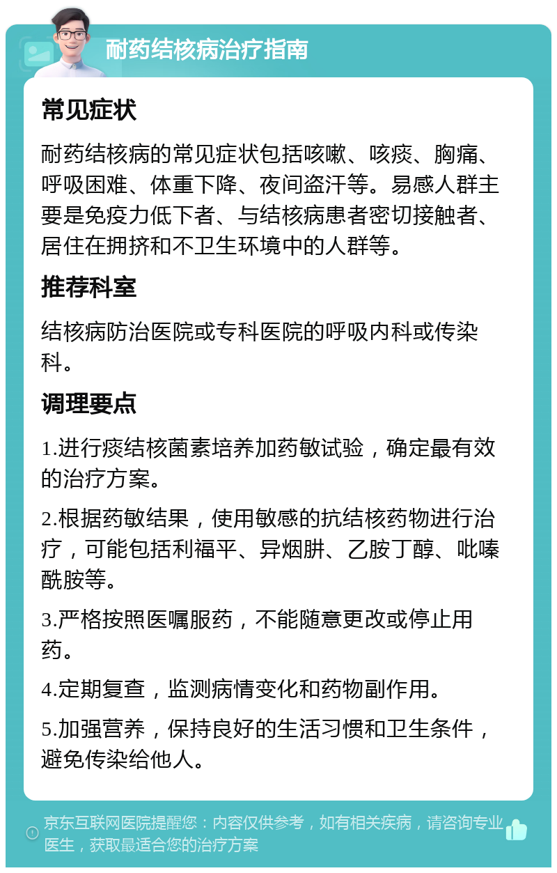 耐药结核病治疗指南 常见症状 耐药结核病的常见症状包括咳嗽、咳痰、胸痛、呼吸困难、体重下降、夜间盗汗等。易感人群主要是免疫力低下者、与结核病患者密切接触者、居住在拥挤和不卫生环境中的人群等。 推荐科室 结核病防治医院或专科医院的呼吸内科或传染科。 调理要点 1.进行痰结核菌素培养加药敏试验，确定最有效的治疗方案。 2.根据药敏结果，使用敏感的抗结核药物进行治疗，可能包括利福平、异烟肼、乙胺丁醇、吡嗪酰胺等。 3.严格按照医嘱服药，不能随意更改或停止用药。 4.定期复查，监测病情变化和药物副作用。 5.加强营养，保持良好的生活习惯和卫生条件，避免传染给他人。