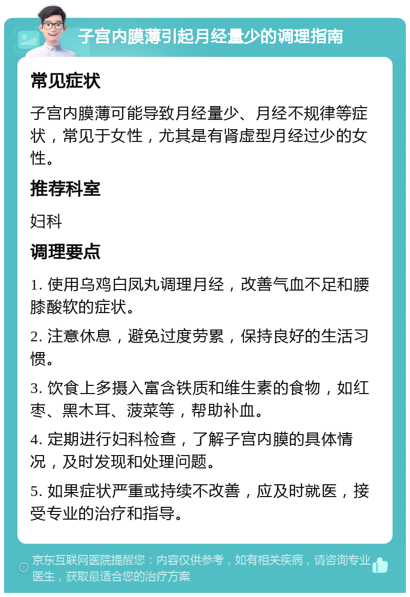 子宫内膜薄引起月经量少的调理指南 常见症状 子宫内膜薄可能导致月经量少、月经不规律等症状，常见于女性，尤其是有肾虚型月经过少的女性。 推荐科室 妇科 调理要点 1. 使用乌鸡白凤丸调理月经，改善气血不足和腰膝酸软的症状。 2. 注意休息，避免过度劳累，保持良好的生活习惯。 3. 饮食上多摄入富含铁质和维生素的食物，如红枣、黑木耳、菠菜等，帮助补血。 4. 定期进行妇科检查，了解子宫内膜的具体情况，及时发现和处理问题。 5. 如果症状严重或持续不改善，应及时就医，接受专业的治疗和指导。