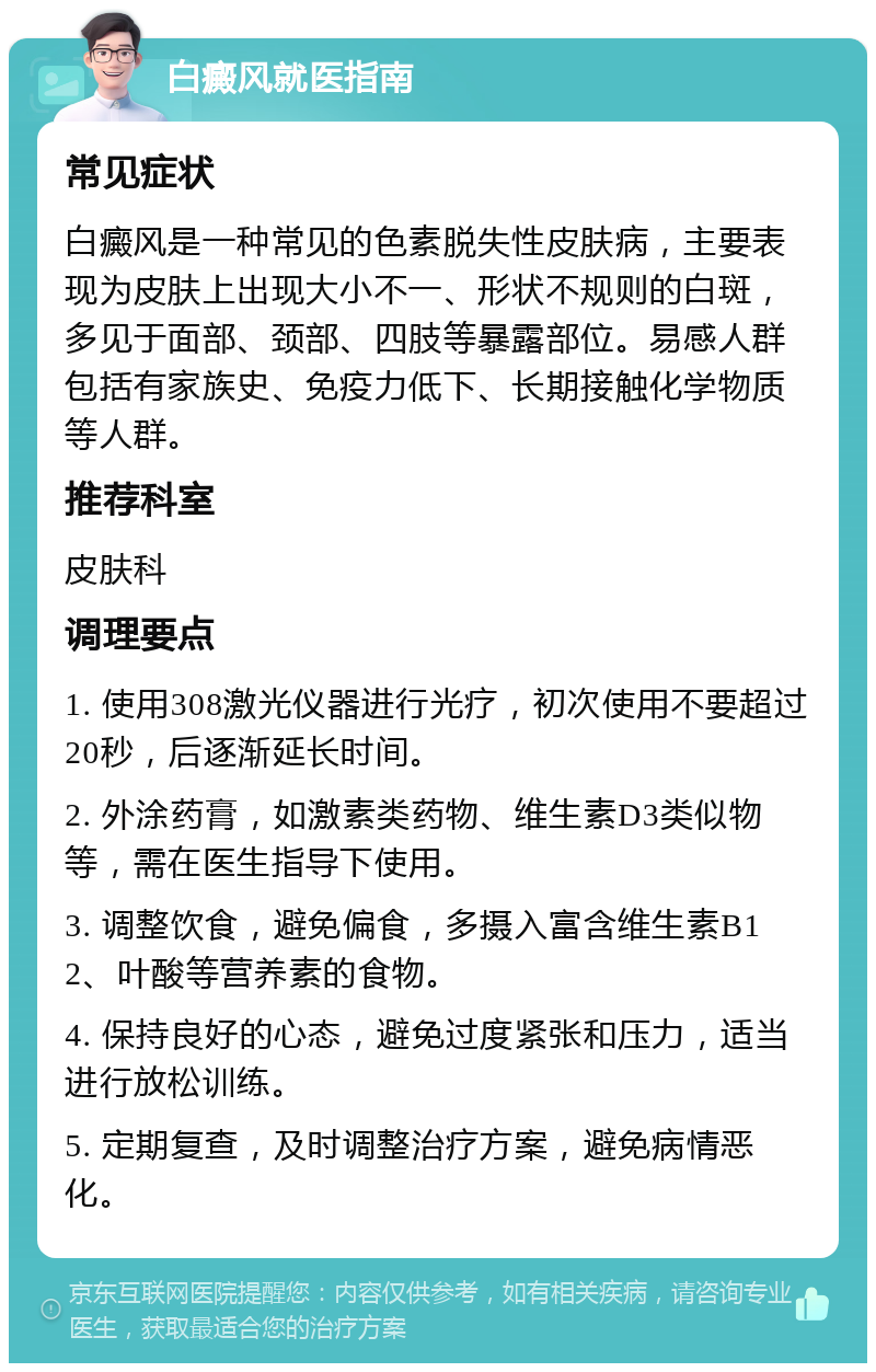 白癜风就医指南 常见症状 白癜风是一种常见的色素脱失性皮肤病，主要表现为皮肤上出现大小不一、形状不规则的白斑，多见于面部、颈部、四肢等暴露部位。易感人群包括有家族史、免疫力低下、长期接触化学物质等人群。 推荐科室 皮肤科 调理要点 1. 使用308激光仪器进行光疗，初次使用不要超过20秒，后逐渐延长时间。 2. 外涂药膏，如激素类药物、维生素D3类似物等，需在医生指导下使用。 3. 调整饮食，避免偏食，多摄入富含维生素B12、叶酸等营养素的食物。 4. 保持良好的心态，避免过度紧张和压力，适当进行放松训练。 5. 定期复查，及时调整治疗方案，避免病情恶化。