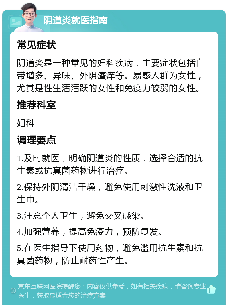 阴道炎就医指南 常见症状 阴道炎是一种常见的妇科疾病，主要症状包括白带增多、异味、外阴瘙痒等。易感人群为女性，尤其是性生活活跃的女性和免疫力较弱的女性。 推荐科室 妇科 调理要点 1.及时就医，明确阴道炎的性质，选择合适的抗生素或抗真菌药物进行治疗。 2.保持外阴清洁干燥，避免使用刺激性洗液和卫生巾。 3.注意个人卫生，避免交叉感染。 4.加强营养，提高免疫力，预防复发。 5.在医生指导下使用药物，避免滥用抗生素和抗真菌药物，防止耐药性产生。