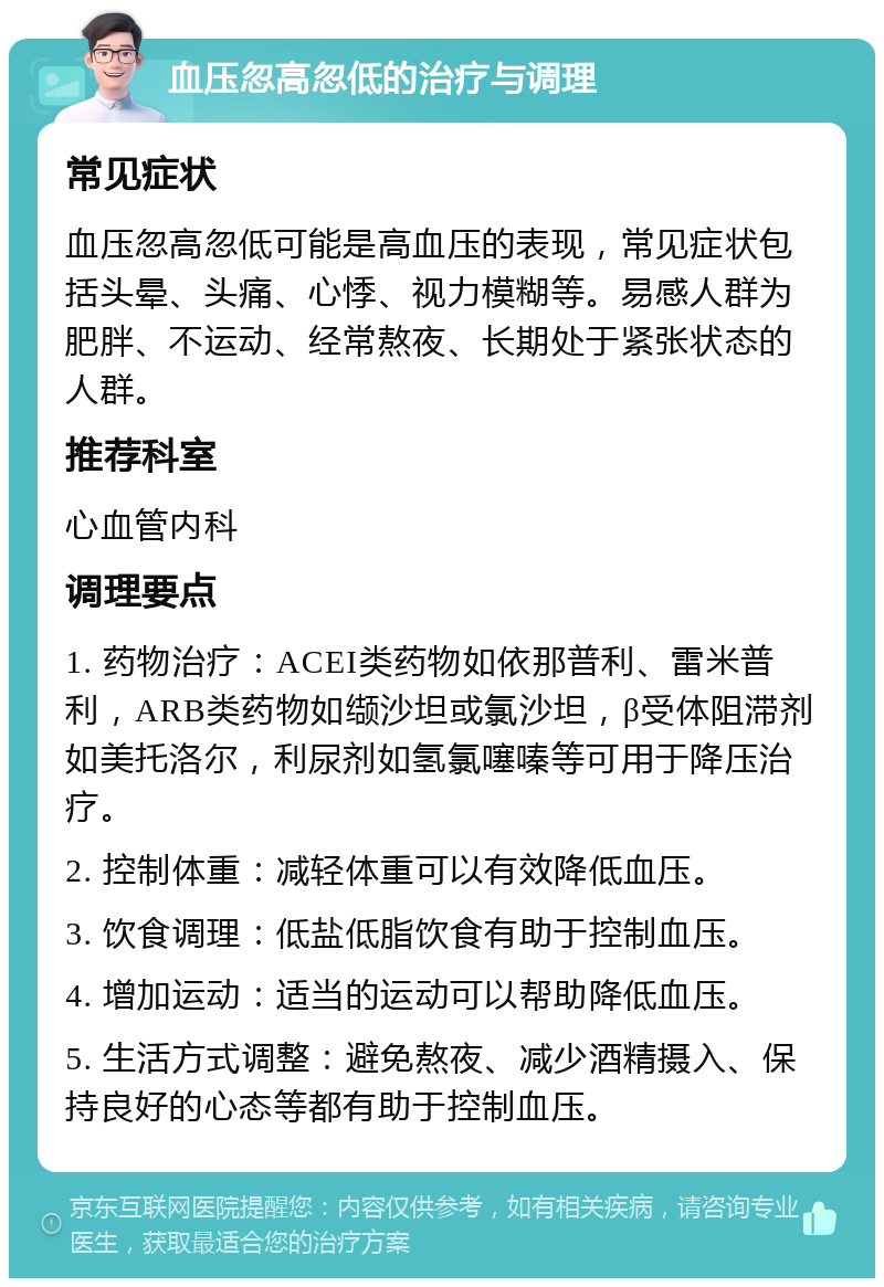 血压忽高忽低的治疗与调理 常见症状 血压忽高忽低可能是高血压的表现，常见症状包括头晕、头痛、心悸、视力模糊等。易感人群为肥胖、不运动、经常熬夜、长期处于紧张状态的人群。 推荐科室 心血管内科 调理要点 1. 药物治疗：ACEI类药物如依那普利、雷米普利，ARB类药物如缬沙坦或氯沙坦，β受体阻滞剂如美托洛尔，利尿剂如氢氯噻嗪等可用于降压治疗。 2. 控制体重：减轻体重可以有效降低血压。 3. 饮食调理：低盐低脂饮食有助于控制血压。 4. 增加运动：适当的运动可以帮助降低血压。 5. 生活方式调整：避免熬夜、减少酒精摄入、保持良好的心态等都有助于控制血压。