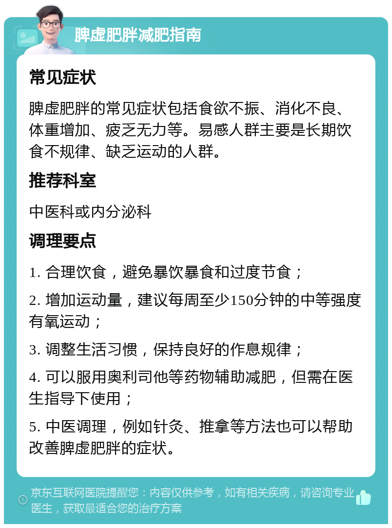 脾虚肥胖减肥指南 常见症状 脾虚肥胖的常见症状包括食欲不振、消化不良、体重增加、疲乏无力等。易感人群主要是长期饮食不规律、缺乏运动的人群。 推荐科室 中医科或内分泌科 调理要点 1. 合理饮食，避免暴饮暴食和过度节食； 2. 增加运动量，建议每周至少150分钟的中等强度有氧运动； 3. 调整生活习惯，保持良好的作息规律； 4. 可以服用奥利司他等药物辅助减肥，但需在医生指导下使用； 5. 中医调理，例如针灸、推拿等方法也可以帮助改善脾虚肥胖的症状。