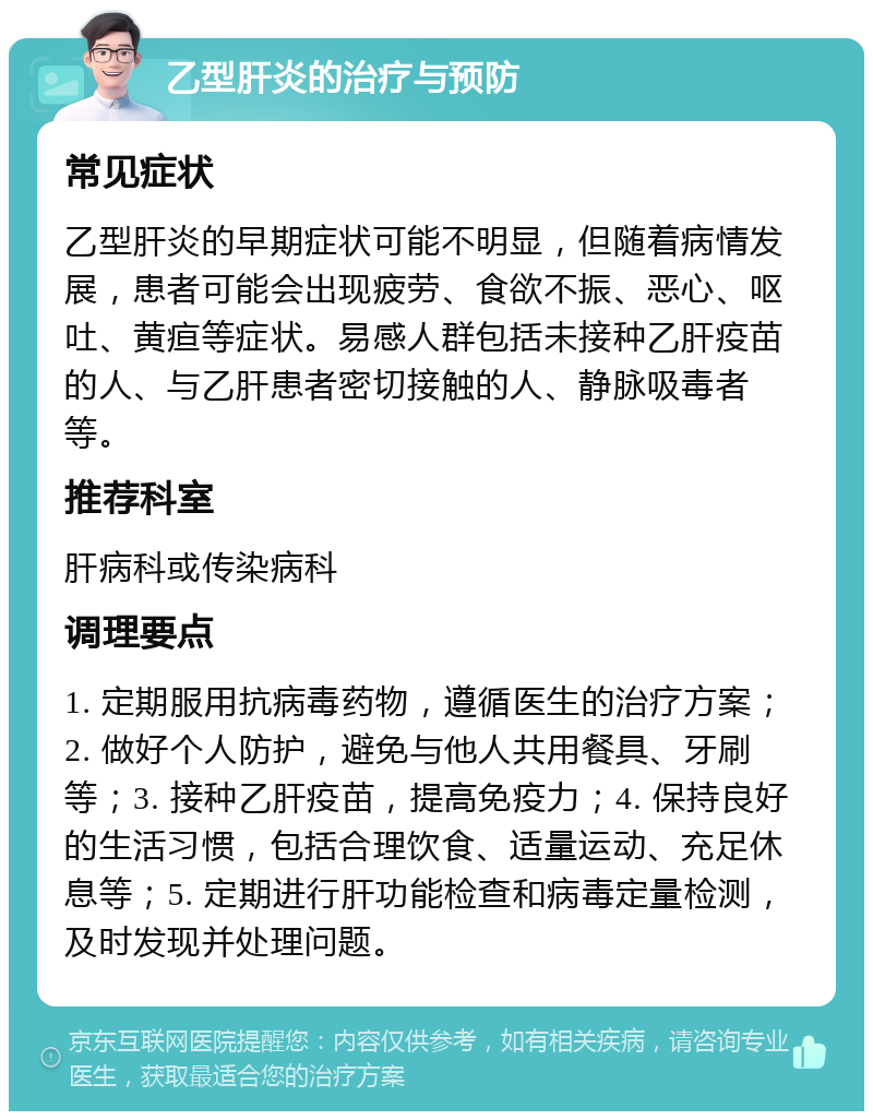 乙型肝炎的治疗与预防 常见症状 乙型肝炎的早期症状可能不明显，但随着病情发展，患者可能会出现疲劳、食欲不振、恶心、呕吐、黄疸等症状。易感人群包括未接种乙肝疫苗的人、与乙肝患者密切接触的人、静脉吸毒者等。 推荐科室 肝病科或传染病科 调理要点 1. 定期服用抗病毒药物，遵循医生的治疗方案；2. 做好个人防护，避免与他人共用餐具、牙刷等；3. 接种乙肝疫苗，提高免疫力；4. 保持良好的生活习惯，包括合理饮食、适量运动、充足休息等；5. 定期进行肝功能检查和病毒定量检测，及时发现并处理问题。