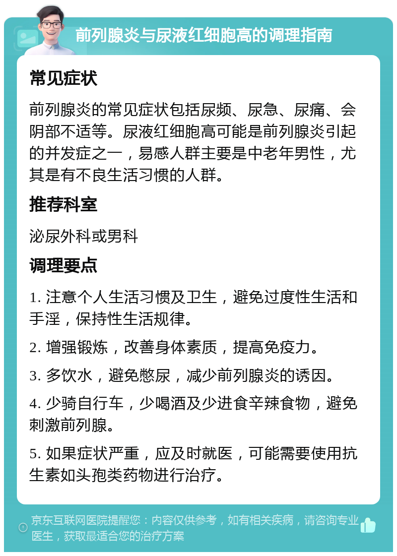 前列腺炎与尿液红细胞高的调理指南 常见症状 前列腺炎的常见症状包括尿频、尿急、尿痛、会阴部不适等。尿液红细胞高可能是前列腺炎引起的并发症之一，易感人群主要是中老年男性，尤其是有不良生活习惯的人群。 推荐科室 泌尿外科或男科 调理要点 1. 注意个人生活习惯及卫生，避免过度性生活和手淫，保持性生活规律。 2. 增强锻炼，改善身体素质，提高免疫力。 3. 多饮水，避免憋尿，减少前列腺炎的诱因。 4. 少骑自行车，少喝酒及少进食辛辣食物，避免刺激前列腺。 5. 如果症状严重，应及时就医，可能需要使用抗生素如头孢类药物进行治疗。