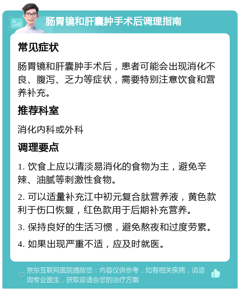 肠胃镜和肝囊肿手术后调理指南 常见症状 肠胃镜和肝囊肿手术后，患者可能会出现消化不良、腹泻、乏力等症状，需要特别注意饮食和营养补充。 推荐科室 消化内科或外科 调理要点 1. 饮食上应以清淡易消化的食物为主，避免辛辣、油腻等刺激性食物。 2. 可以适量补充江中初元复合肽营养液，黄色款利于伤口恢复，红色款用于后期补充营养。 3. 保持良好的生活习惯，避免熬夜和过度劳累。 4. 如果出现严重不适，应及时就医。