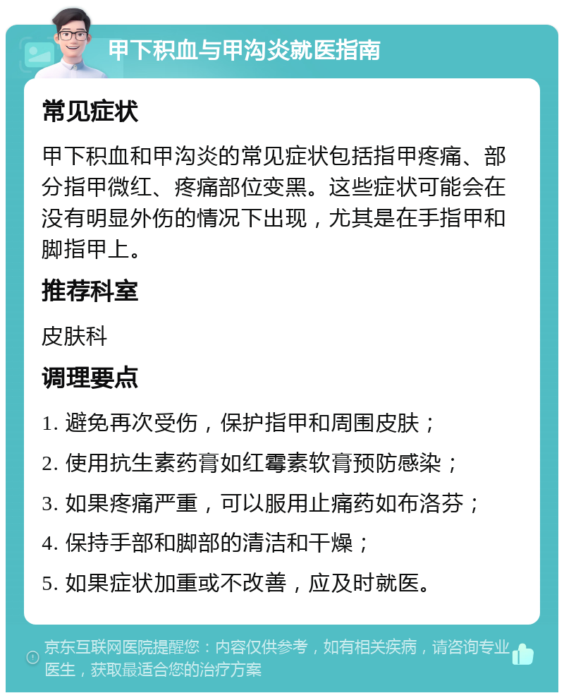 甲下积血与甲沟炎就医指南 常见症状 甲下积血和甲沟炎的常见症状包括指甲疼痛、部分指甲微红、疼痛部位变黑。这些症状可能会在没有明显外伤的情况下出现，尤其是在手指甲和脚指甲上。 推荐科室 皮肤科 调理要点 1. 避免再次受伤，保护指甲和周围皮肤； 2. 使用抗生素药膏如红霉素软膏预防感染； 3. 如果疼痛严重，可以服用止痛药如布洛芬； 4. 保持手部和脚部的清洁和干燥； 5. 如果症状加重或不改善，应及时就医。