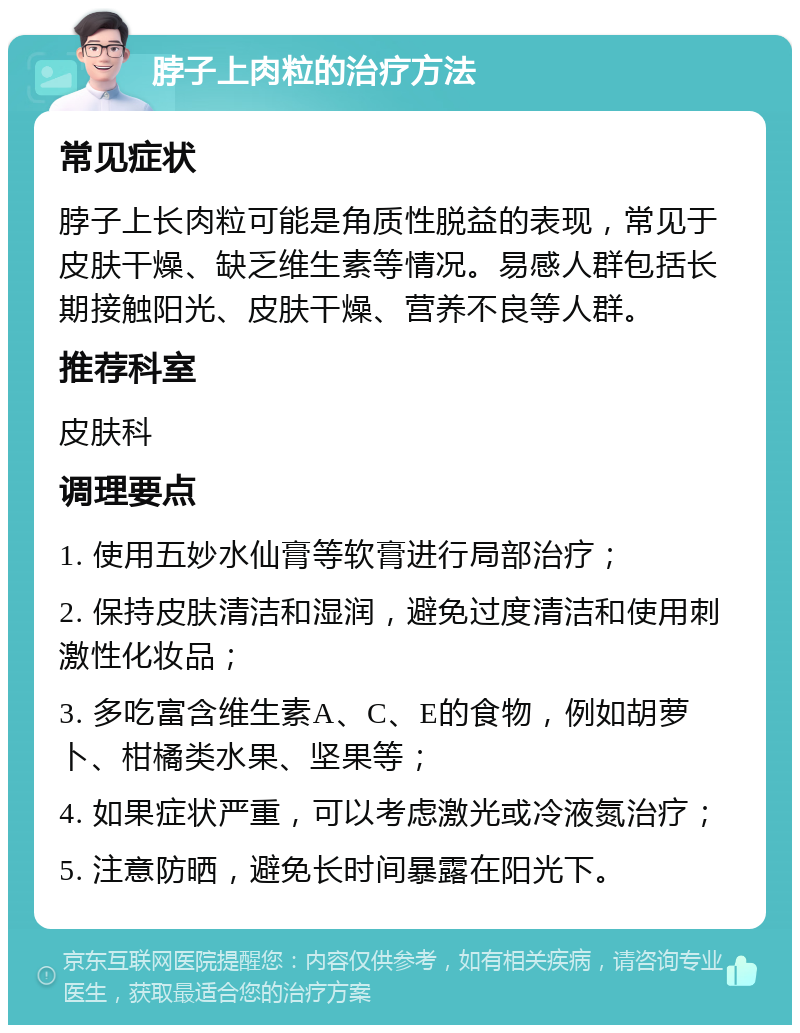 脖子上肉粒的治疗方法 常见症状 脖子上长肉粒可能是角质性脱益的表现，常见于皮肤干燥、缺乏维生素等情况。易感人群包括长期接触阳光、皮肤干燥、营养不良等人群。 推荐科室 皮肤科 调理要点 1. 使用五妙水仙膏等软膏进行局部治疗； 2. 保持皮肤清洁和湿润，避免过度清洁和使用刺激性化妆品； 3. 多吃富含维生素A、C、E的食物，例如胡萝卜、柑橘类水果、坚果等； 4. 如果症状严重，可以考虑激光或冷液氮治疗； 5. 注意防晒，避免长时间暴露在阳光下。