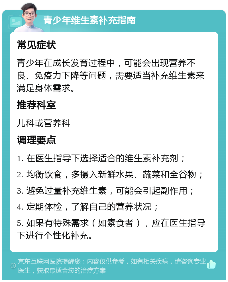 青少年维生素补充指南 常见症状 青少年在成长发育过程中，可能会出现营养不良、免疫力下降等问题，需要适当补充维生素来满足身体需求。 推荐科室 儿科或营养科 调理要点 1. 在医生指导下选择适合的维生素补充剂； 2. 均衡饮食，多摄入新鲜水果、蔬菜和全谷物； 3. 避免过量补充维生素，可能会引起副作用； 4. 定期体检，了解自己的营养状况； 5. 如果有特殊需求（如素食者），应在医生指导下进行个性化补充。