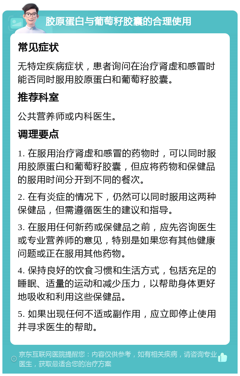 胶原蛋白与葡萄籽胶囊的合理使用 常见症状 无特定疾病症状，患者询问在治疗肾虚和感冒时能否同时服用胶原蛋白和葡萄籽胶囊。 推荐科室 公共营养师或内科医生。 调理要点 1. 在服用治疗肾虚和感冒的药物时，可以同时服用胶原蛋白和葡萄籽胶囊，但应将药物和保健品的服用时间分开到不同的餐次。 2. 在有炎症的情况下，仍然可以同时服用这两种保健品，但需遵循医生的建议和指导。 3. 在服用任何新药或保健品之前，应先咨询医生或专业营养师的意见，特别是如果您有其他健康问题或正在服用其他药物。 4. 保持良好的饮食习惯和生活方式，包括充足的睡眠、适量的运动和减少压力，以帮助身体更好地吸收和利用这些保健品。 5. 如果出现任何不适或副作用，应立即停止使用并寻求医生的帮助。