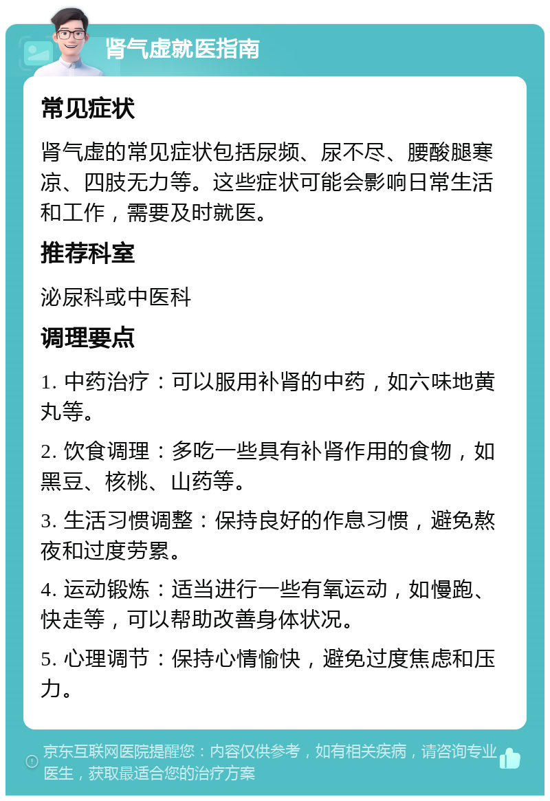 肾气虚就医指南 常见症状 肾气虚的常见症状包括尿频、尿不尽、腰酸腿寒凉、四肢无力等。这些症状可能会影响日常生活和工作，需要及时就医。 推荐科室 泌尿科或中医科 调理要点 1. 中药治疗：可以服用补肾的中药，如六味地黄丸等。 2. 饮食调理：多吃一些具有补肾作用的食物，如黑豆、核桃、山药等。 3. 生活习惯调整：保持良好的作息习惯，避免熬夜和过度劳累。 4. 运动锻炼：适当进行一些有氧运动，如慢跑、快走等，可以帮助改善身体状况。 5. 心理调节：保持心情愉快，避免过度焦虑和压力。