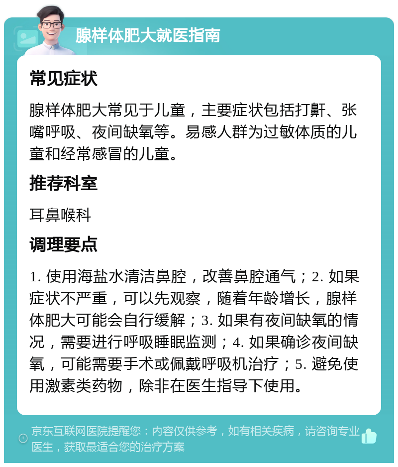 腺样体肥大就医指南 常见症状 腺样体肥大常见于儿童，主要症状包括打鼾、张嘴呼吸、夜间缺氧等。易感人群为过敏体质的儿童和经常感冒的儿童。 推荐科室 耳鼻喉科 调理要点 1. 使用海盐水清洁鼻腔，改善鼻腔通气；2. 如果症状不严重，可以先观察，随着年龄增长，腺样体肥大可能会自行缓解；3. 如果有夜间缺氧的情况，需要进行呼吸睡眠监测；4. 如果确诊夜间缺氧，可能需要手术或佩戴呼吸机治疗；5. 避免使用激素类药物，除非在医生指导下使用。