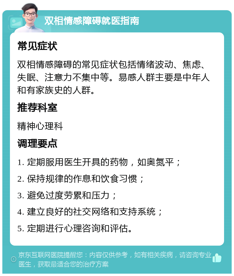 双相情感障碍就医指南 常见症状 双相情感障碍的常见症状包括情绪波动、焦虑、失眠、注意力不集中等。易感人群主要是中年人和有家族史的人群。 推荐科室 精神心理科 调理要点 1. 定期服用医生开具的药物，如奥氮平； 2. 保持规律的作息和饮食习惯； 3. 避免过度劳累和压力； 4. 建立良好的社交网络和支持系统； 5. 定期进行心理咨询和评估。