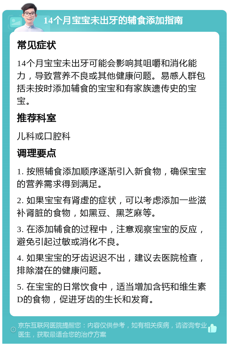 14个月宝宝未出牙的辅食添加指南 常见症状 14个月宝宝未出牙可能会影响其咀嚼和消化能力，导致营养不良或其他健康问题。易感人群包括未按时添加辅食的宝宝和有家族遗传史的宝宝。 推荐科室 儿科或口腔科 调理要点 1. 按照辅食添加顺序逐渐引入新食物，确保宝宝的营养需求得到满足。 2. 如果宝宝有肾虚的症状，可以考虑添加一些滋补肾脏的食物，如黑豆、黑芝麻等。 3. 在添加辅食的过程中，注意观察宝宝的反应，避免引起过敏或消化不良。 4. 如果宝宝的牙齿迟迟不出，建议去医院检查，排除潜在的健康问题。 5. 在宝宝的日常饮食中，适当增加含钙和维生素D的食物，促进牙齿的生长和发育。