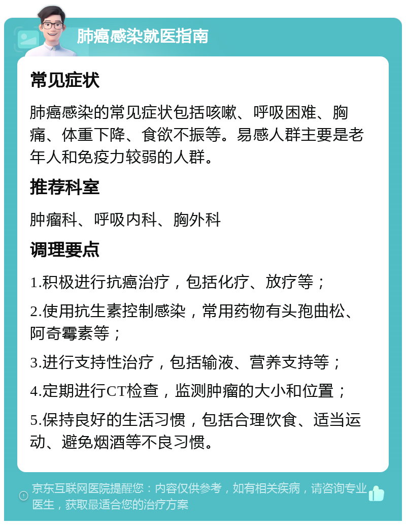 肺癌感染就医指南 常见症状 肺癌感染的常见症状包括咳嗽、呼吸困难、胸痛、体重下降、食欲不振等。易感人群主要是老年人和免疫力较弱的人群。 推荐科室 肿瘤科、呼吸内科、胸外科 调理要点 1.积极进行抗癌治疗，包括化疗、放疗等； 2.使用抗生素控制感染，常用药物有头孢曲松、阿奇霉素等； 3.进行支持性治疗，包括输液、营养支持等； 4.定期进行CT检查，监测肿瘤的大小和位置； 5.保持良好的生活习惯，包括合理饮食、适当运动、避免烟酒等不良习惯。