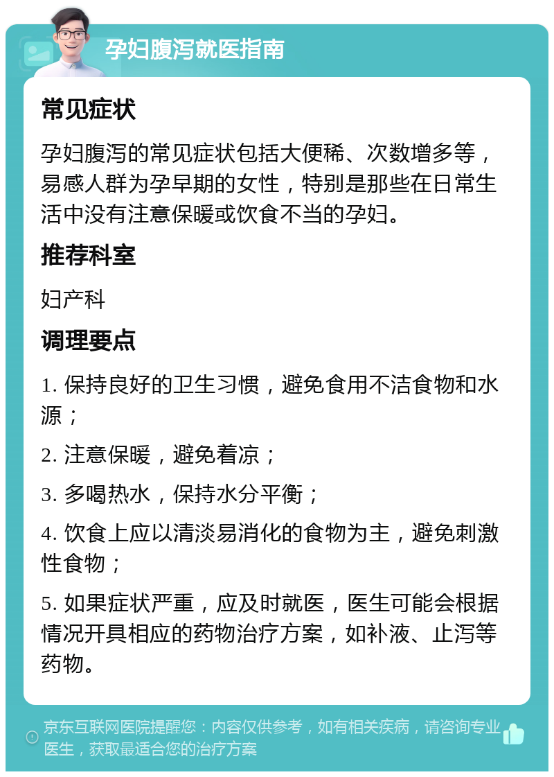 孕妇腹泻就医指南 常见症状 孕妇腹泻的常见症状包括大便稀、次数增多等，易感人群为孕早期的女性，特别是那些在日常生活中没有注意保暖或饮食不当的孕妇。 推荐科室 妇产科 调理要点 1. 保持良好的卫生习惯，避免食用不洁食物和水源； 2. 注意保暖，避免着凉； 3. 多喝热水，保持水分平衡； 4. 饮食上应以清淡易消化的食物为主，避免刺激性食物； 5. 如果症状严重，应及时就医，医生可能会根据情况开具相应的药物治疗方案，如补液、止泻等药物。