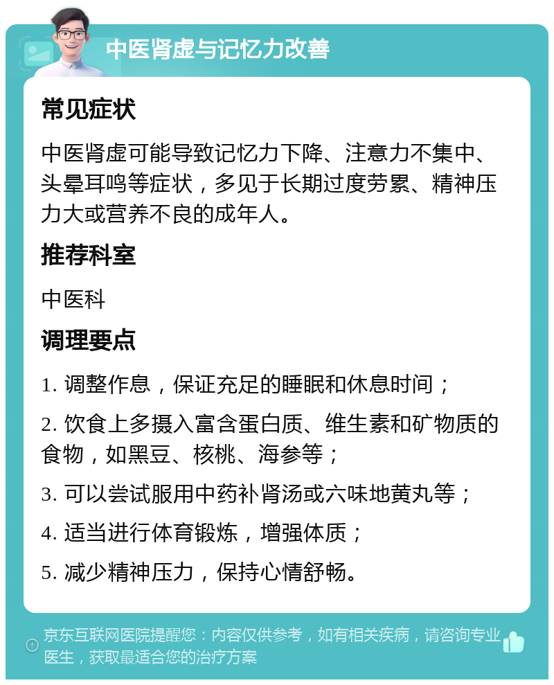 中医肾虚与记忆力改善 常见症状 中医肾虚可能导致记忆力下降、注意力不集中、头晕耳鸣等症状，多见于长期过度劳累、精神压力大或营养不良的成年人。 推荐科室 中医科 调理要点 1. 调整作息，保证充足的睡眠和休息时间； 2. 饮食上多摄入富含蛋白质、维生素和矿物质的食物，如黑豆、核桃、海参等； 3. 可以尝试服用中药补肾汤或六味地黄丸等； 4. 适当进行体育锻炼，增强体质； 5. 减少精神压力，保持心情舒畅。