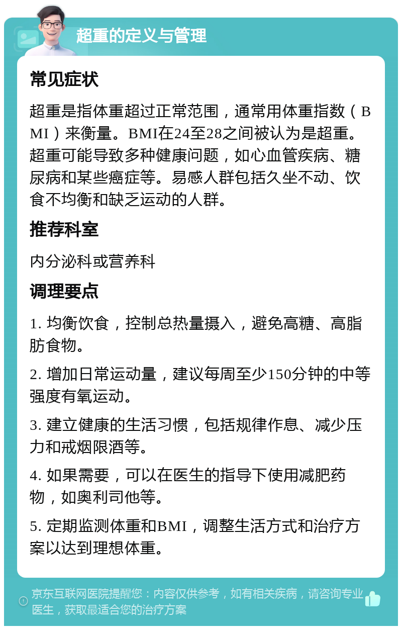 超重的定义与管理 常见症状 超重是指体重超过正常范围，通常用体重指数（BMI）来衡量。BMI在24至28之间被认为是超重。超重可能导致多种健康问题，如心血管疾病、糖尿病和某些癌症等。易感人群包括久坐不动、饮食不均衡和缺乏运动的人群。 推荐科室 内分泌科或营养科 调理要点 1. 均衡饮食，控制总热量摄入，避免高糖、高脂肪食物。 2. 增加日常运动量，建议每周至少150分钟的中等强度有氧运动。 3. 建立健康的生活习惯，包括规律作息、减少压力和戒烟限酒等。 4. 如果需要，可以在医生的指导下使用减肥药物，如奥利司他等。 5. 定期监测体重和BMI，调整生活方式和治疗方案以达到理想体重。