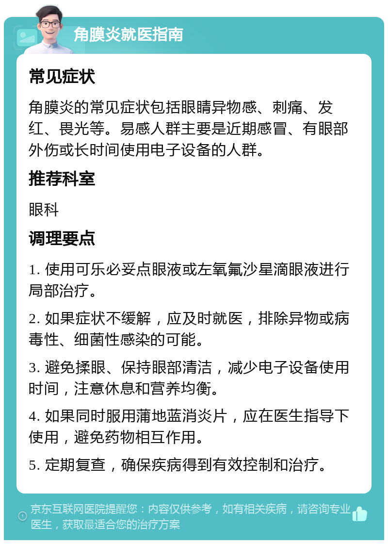 角膜炎就医指南 常见症状 角膜炎的常见症状包括眼睛异物感、刺痛、发红、畏光等。易感人群主要是近期感冒、有眼部外伤或长时间使用电子设备的人群。 推荐科室 眼科 调理要点 1. 使用可乐必妥点眼液或左氧氟沙星滴眼液进行局部治疗。 2. 如果症状不缓解，应及时就医，排除异物或病毒性、细菌性感染的可能。 3. 避免揉眼、保持眼部清洁，减少电子设备使用时间，注意休息和营养均衡。 4. 如果同时服用蒲地蓝消炎片，应在医生指导下使用，避免药物相互作用。 5. 定期复查，确保疾病得到有效控制和治疗。