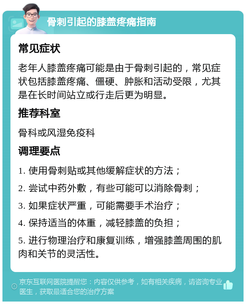 骨刺引起的膝盖疼痛指南 常见症状 老年人膝盖疼痛可能是由于骨刺引起的，常见症状包括膝盖疼痛、僵硬、肿胀和活动受限，尤其是在长时间站立或行走后更为明显。 推荐科室 骨科或风湿免疫科 调理要点 1. 使用骨刺贴或其他缓解症状的方法； 2. 尝试中药外敷，有些可能可以消除骨刺； 3. 如果症状严重，可能需要手术治疗； 4. 保持适当的体重，减轻膝盖的负担； 5. 进行物理治疗和康复训练，增强膝盖周围的肌肉和关节的灵活性。