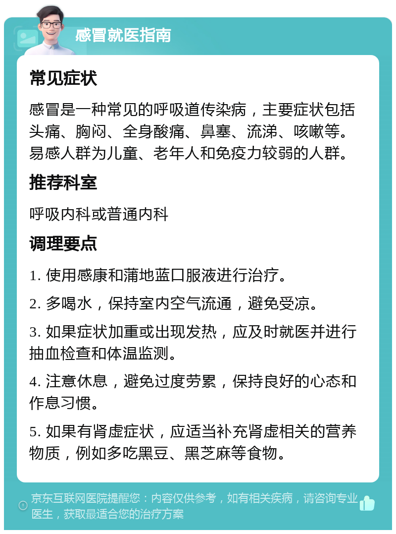 感冒就医指南 常见症状 感冒是一种常见的呼吸道传染病，主要症状包括头痛、胸闷、全身酸痛、鼻塞、流涕、咳嗽等。易感人群为儿童、老年人和免疫力较弱的人群。 推荐科室 呼吸内科或普通内科 调理要点 1. 使用感康和蒲地蓝口服液进行治疗。 2. 多喝水，保持室内空气流通，避免受凉。 3. 如果症状加重或出现发热，应及时就医并进行抽血检查和体温监测。 4. 注意休息，避免过度劳累，保持良好的心态和作息习惯。 5. 如果有肾虚症状，应适当补充肾虚相关的营养物质，例如多吃黑豆、黑芝麻等食物。