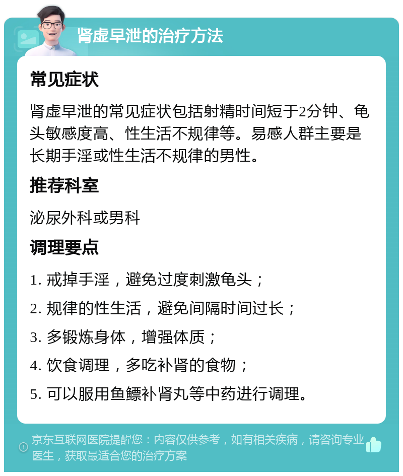 肾虚早泄的治疗方法 常见症状 肾虚早泄的常见症状包括射精时间短于2分钟、龟头敏感度高、性生活不规律等。易感人群主要是长期手淫或性生活不规律的男性。 推荐科室 泌尿外科或男科 调理要点 1. 戒掉手淫，避免过度刺激龟头； 2. 规律的性生活，避免间隔时间过长； 3. 多锻炼身体，增强体质； 4. 饮食调理，多吃补肾的食物； 5. 可以服用鱼鳔补肾丸等中药进行调理。