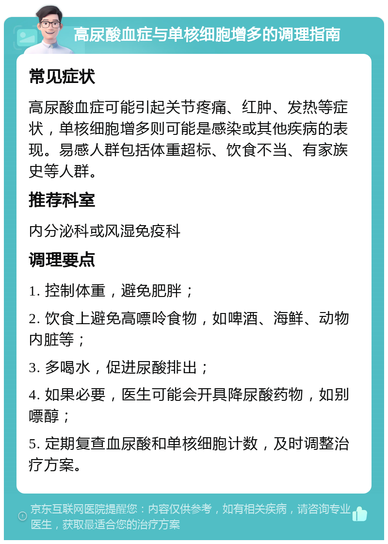 高尿酸血症与单核细胞增多的调理指南 常见症状 高尿酸血症可能引起关节疼痛、红肿、发热等症状，单核细胞增多则可能是感染或其他疾病的表现。易感人群包括体重超标、饮食不当、有家族史等人群。 推荐科室 内分泌科或风湿免疫科 调理要点 1. 控制体重，避免肥胖； 2. 饮食上避免高嘌呤食物，如啤酒、海鲜、动物内脏等； 3. 多喝水，促进尿酸排出； 4. 如果必要，医生可能会开具降尿酸药物，如别嘌醇； 5. 定期复查血尿酸和单核细胞计数，及时调整治疗方案。