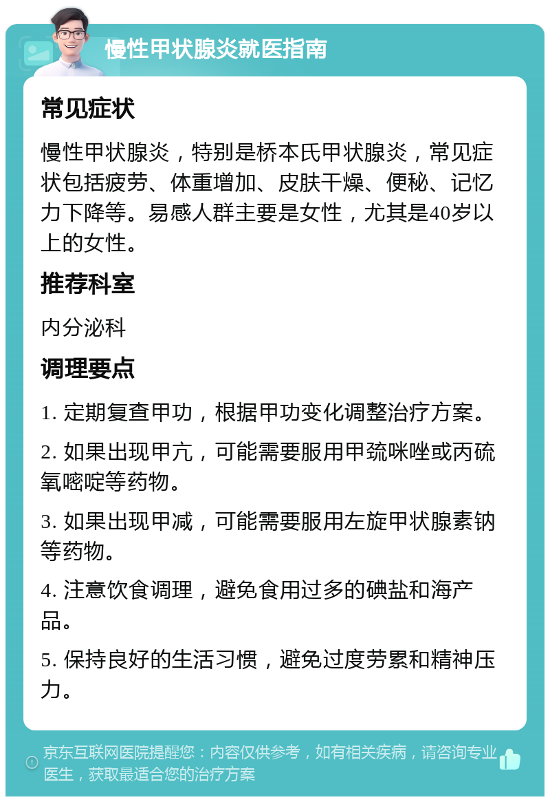 慢性甲状腺炎就医指南 常见症状 慢性甲状腺炎，特别是桥本氏甲状腺炎，常见症状包括疲劳、体重增加、皮肤干燥、便秘、记忆力下降等。易感人群主要是女性，尤其是40岁以上的女性。 推荐科室 内分泌科 调理要点 1. 定期复查甲功，根据甲功变化调整治疗方案。 2. 如果出现甲亢，可能需要服用甲巯咪唑或丙硫氧嘧啶等药物。 3. 如果出现甲减，可能需要服用左旋甲状腺素钠等药物。 4. 注意饮食调理，避免食用过多的碘盐和海产品。 5. 保持良好的生活习惯，避免过度劳累和精神压力。