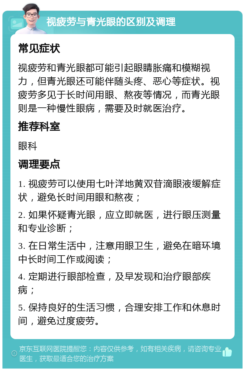 视疲劳与青光眼的区别及调理 常见症状 视疲劳和青光眼都可能引起眼睛胀痛和模糊视力，但青光眼还可能伴随头疼、恶心等症状。视疲劳多见于长时间用眼、熬夜等情况，而青光眼则是一种慢性眼病，需要及时就医治疗。 推荐科室 眼科 调理要点 1. 视疲劳可以使用七叶洋地黄双苷滴眼液缓解症状，避免长时间用眼和熬夜； 2. 如果怀疑青光眼，应立即就医，进行眼压测量和专业诊断； 3. 在日常生活中，注意用眼卫生，避免在暗环境中长时间工作或阅读； 4. 定期进行眼部检查，及早发现和治疗眼部疾病； 5. 保持良好的生活习惯，合理安排工作和休息时间，避免过度疲劳。