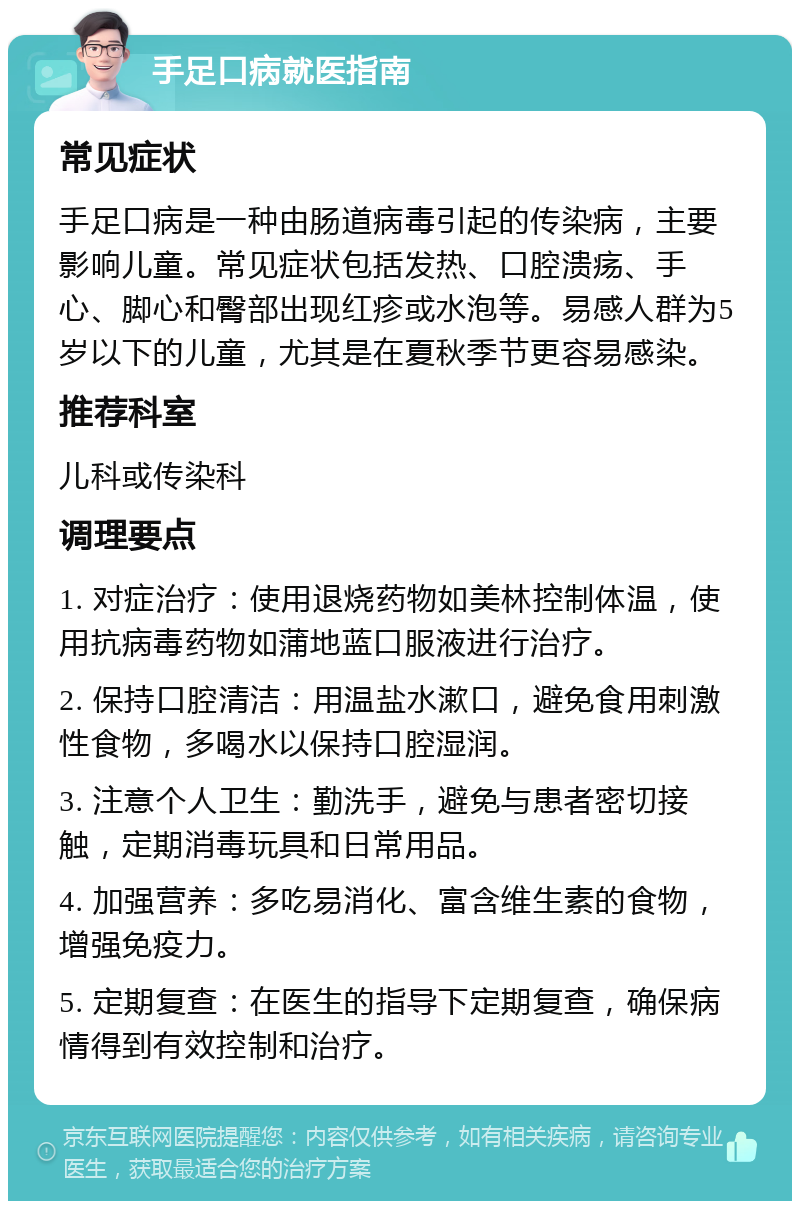 手足口病就医指南 常见症状 手足口病是一种由肠道病毒引起的传染病，主要影响儿童。常见症状包括发热、口腔溃疡、手心、脚心和臀部出现红疹或水泡等。易感人群为5岁以下的儿童，尤其是在夏秋季节更容易感染。 推荐科室 儿科或传染科 调理要点 1. 对症治疗：使用退烧药物如美林控制体温，使用抗病毒药物如蒲地蓝口服液进行治疗。 2. 保持口腔清洁：用温盐水漱口，避免食用刺激性食物，多喝水以保持口腔湿润。 3. 注意个人卫生：勤洗手，避免与患者密切接触，定期消毒玩具和日常用品。 4. 加强营养：多吃易消化、富含维生素的食物，增强免疫力。 5. 定期复查：在医生的指导下定期复查，确保病情得到有效控制和治疗。