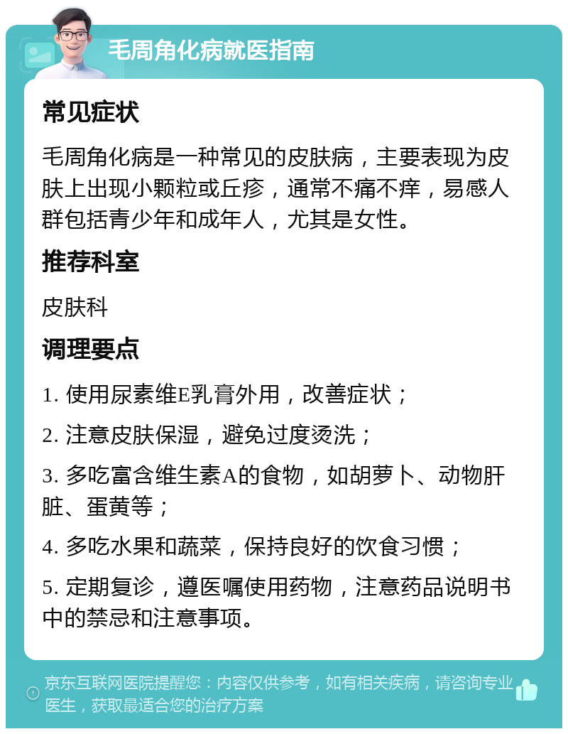 毛周角化病就医指南 常见症状 毛周角化病是一种常见的皮肤病，主要表现为皮肤上出现小颗粒或丘疹，通常不痛不痒，易感人群包括青少年和成年人，尤其是女性。 推荐科室 皮肤科 调理要点 1. 使用尿素维E乳膏外用，改善症状； 2. 注意皮肤保湿，避免过度烫洗； 3. 多吃富含维生素A的食物，如胡萝卜、动物肝脏、蛋黄等； 4. 多吃水果和蔬菜，保持良好的饮食习惯； 5. 定期复诊，遵医嘱使用药物，注意药品说明书中的禁忌和注意事项。