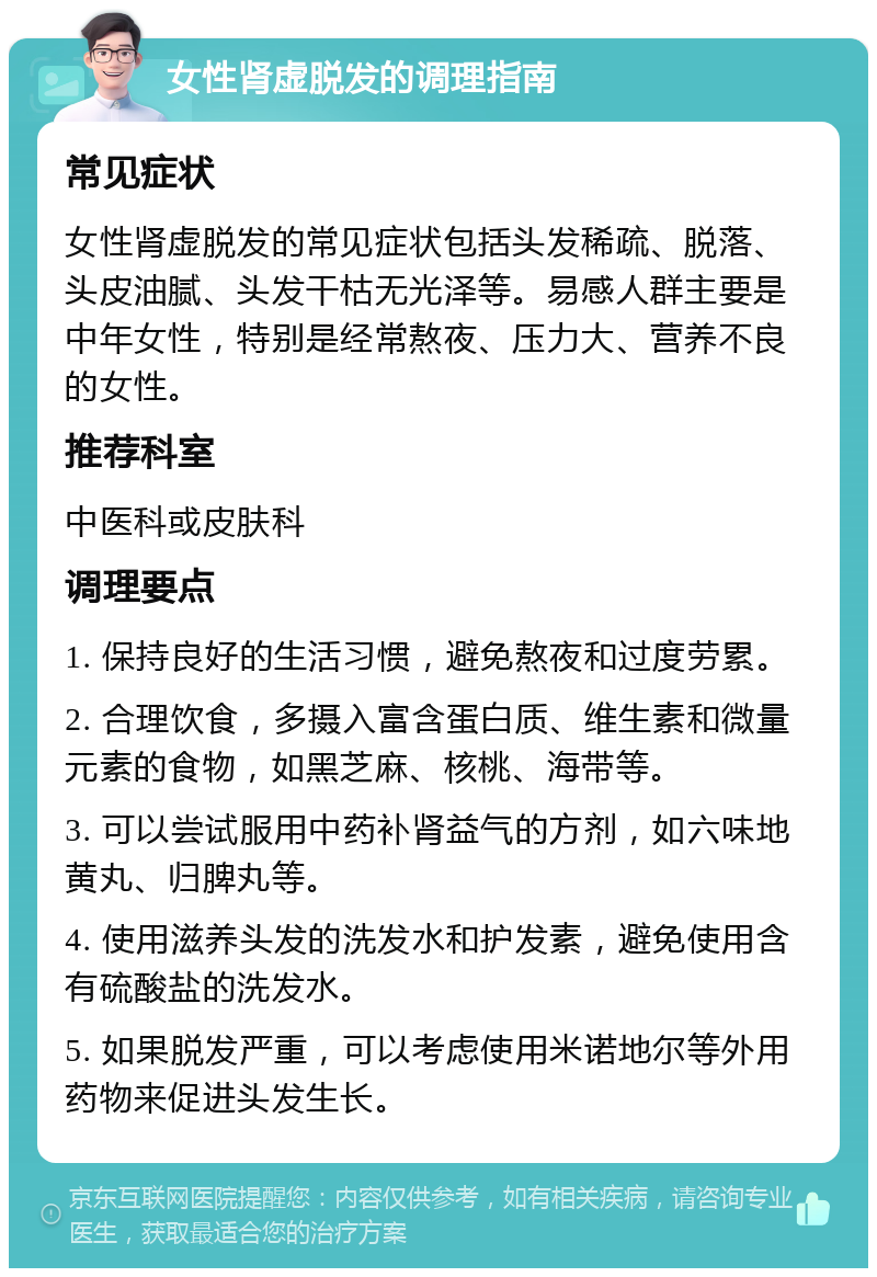 女性肾虚脱发的调理指南 常见症状 女性肾虚脱发的常见症状包括头发稀疏、脱落、头皮油腻、头发干枯无光泽等。易感人群主要是中年女性，特别是经常熬夜、压力大、营养不良的女性。 推荐科室 中医科或皮肤科 调理要点 1. 保持良好的生活习惯，避免熬夜和过度劳累。 2. 合理饮食，多摄入富含蛋白质、维生素和微量元素的食物，如黑芝麻、核桃、海带等。 3. 可以尝试服用中药补肾益气的方剂，如六味地黄丸、归脾丸等。 4. 使用滋养头发的洗发水和护发素，避免使用含有硫酸盐的洗发水。 5. 如果脱发严重，可以考虑使用米诺地尔等外用药物来促进头发生长。