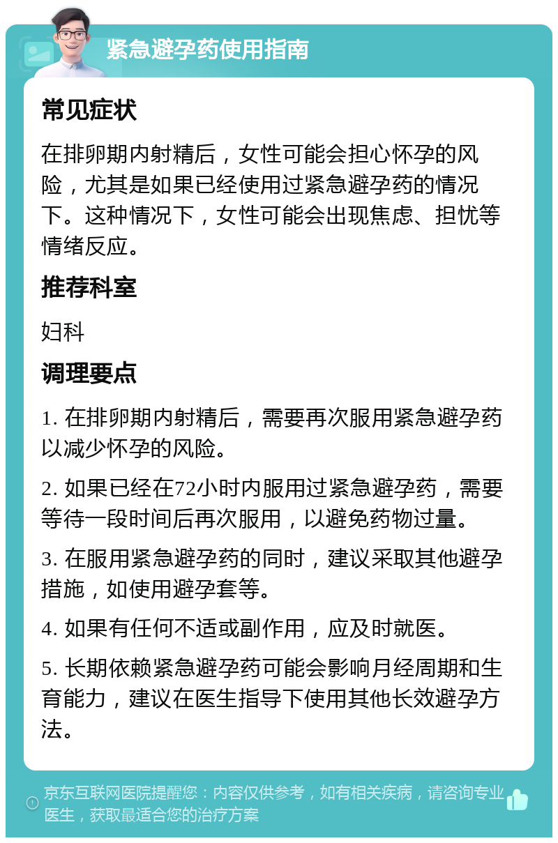 紧急避孕药使用指南 常见症状 在排卵期内射精后，女性可能会担心怀孕的风险，尤其是如果已经使用过紧急避孕药的情况下。这种情况下，女性可能会出现焦虑、担忧等情绪反应。 推荐科室 妇科 调理要点 1. 在排卵期内射精后，需要再次服用紧急避孕药以减少怀孕的风险。 2. 如果已经在72小时内服用过紧急避孕药，需要等待一段时间后再次服用，以避免药物过量。 3. 在服用紧急避孕药的同时，建议采取其他避孕措施，如使用避孕套等。 4. 如果有任何不适或副作用，应及时就医。 5. 长期依赖紧急避孕药可能会影响月经周期和生育能力，建议在医生指导下使用其他长效避孕方法。