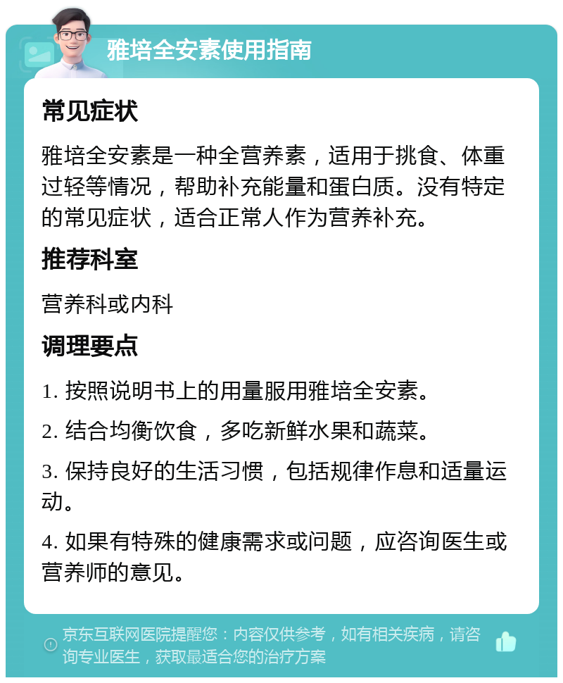 雅培全安素使用指南 常见症状 雅培全安素是一种全营养素，适用于挑食、体重过轻等情况，帮助补充能量和蛋白质。没有特定的常见症状，适合正常人作为营养补充。 推荐科室 营养科或内科 调理要点 1. 按照说明书上的用量服用雅培全安素。 2. 结合均衡饮食，多吃新鲜水果和蔬菜。 3. 保持良好的生活习惯，包括规律作息和适量运动。 4. 如果有特殊的健康需求或问题，应咨询医生或营养师的意见。