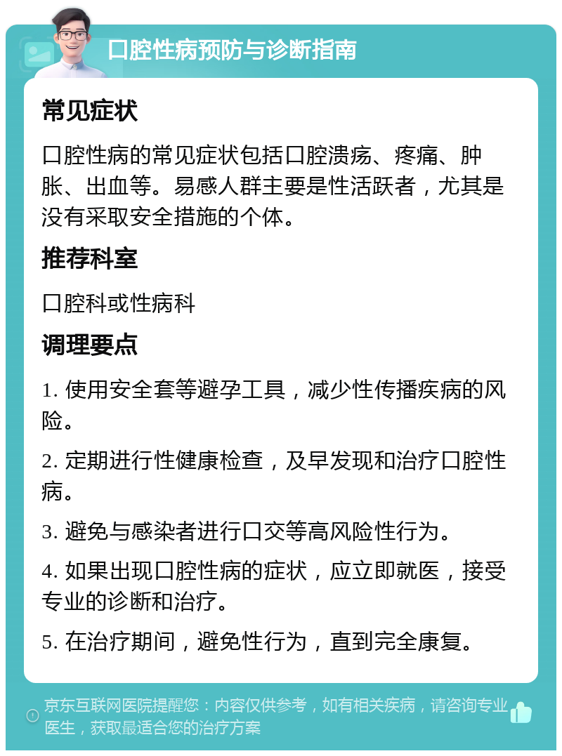 口腔性病预防与诊断指南 常见症状 口腔性病的常见症状包括口腔溃疡、疼痛、肿胀、出血等。易感人群主要是性活跃者，尤其是没有采取安全措施的个体。 推荐科室 口腔科或性病科 调理要点 1. 使用安全套等避孕工具，减少性传播疾病的风险。 2. 定期进行性健康检查，及早发现和治疗口腔性病。 3. 避免与感染者进行口交等高风险性行为。 4. 如果出现口腔性病的症状，应立即就医，接受专业的诊断和治疗。 5. 在治疗期间，避免性行为，直到完全康复。