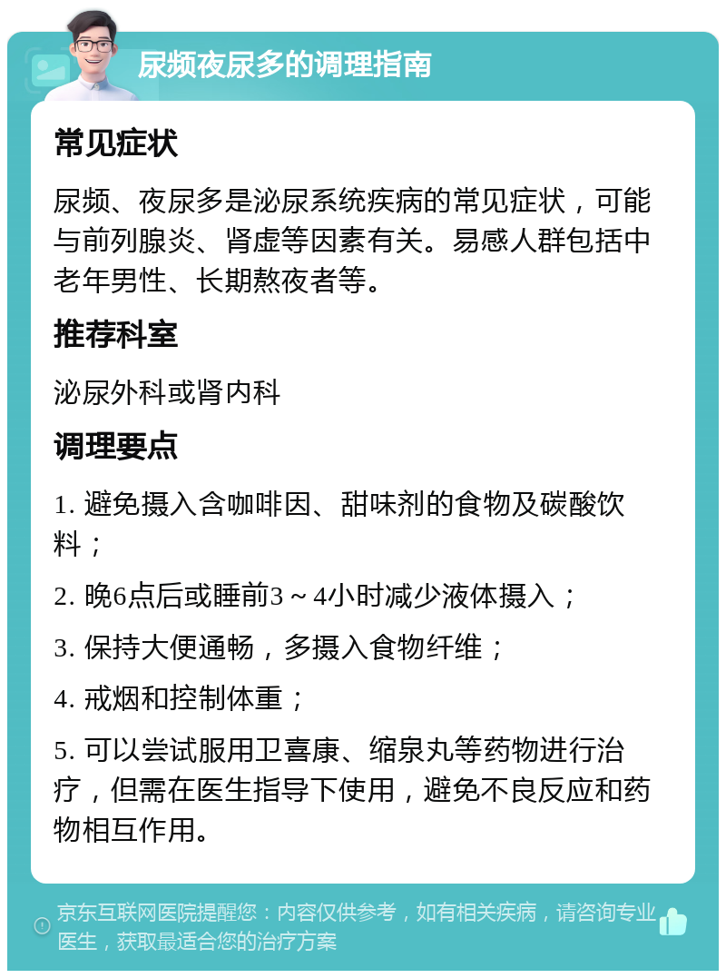 尿频夜尿多的调理指南 常见症状 尿频、夜尿多是泌尿系统疾病的常见症状，可能与前列腺炎、肾虚等因素有关。易感人群包括中老年男性、长期熬夜者等。 推荐科室 泌尿外科或肾内科 调理要点 1. 避免摄入含咖啡因、甜味剂的食物及碳酸饮料； 2. 晚6点后或睡前3～4小时减少液体摄入； 3. 保持大便通畅，多摄入食物纤维； 4. 戒烟和控制体重； 5. 可以尝试服用卫喜康、缩泉丸等药物进行治疗，但需在医生指导下使用，避免不良反应和药物相互作用。