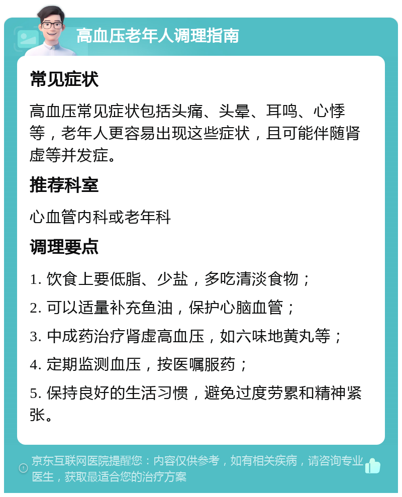 高血压老年人调理指南 常见症状 高血压常见症状包括头痛、头晕、耳鸣、心悸等，老年人更容易出现这些症状，且可能伴随肾虚等并发症。 推荐科室 心血管内科或老年科 调理要点 1. 饮食上要低脂、少盐，多吃清淡食物； 2. 可以适量补充鱼油，保护心脑血管； 3. 中成药治疗肾虚高血压，如六味地黄丸等； 4. 定期监测血压，按医嘱服药； 5. 保持良好的生活习惯，避免过度劳累和精神紧张。