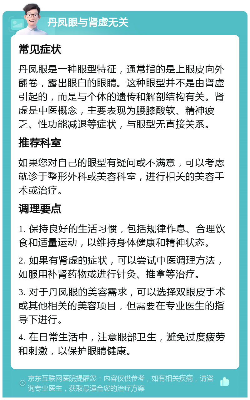 丹凤眼与肾虚无关 常见症状 丹凤眼是一种眼型特征，通常指的是上眼皮向外翻卷，露出眼白的眼睛。这种眼型并不是由肾虚引起的，而是与个体的遗传和解剖结构有关。肾虚是中医概念，主要表现为腰膝酸软、精神疲乏、性功能减退等症状，与眼型无直接关系。 推荐科室 如果您对自己的眼型有疑问或不满意，可以考虑就诊于整形外科或美容科室，进行相关的美容手术或治疗。 调理要点 1. 保持良好的生活习惯，包括规律作息、合理饮食和适量运动，以维持身体健康和精神状态。 2. 如果有肾虚的症状，可以尝试中医调理方法，如服用补肾药物或进行针灸、推拿等治疗。 3. 对于丹凤眼的美容需求，可以选择双眼皮手术或其他相关的美容项目，但需要在专业医生的指导下进行。 4. 在日常生活中，注意眼部卫生，避免过度疲劳和刺激，以保护眼睛健康。