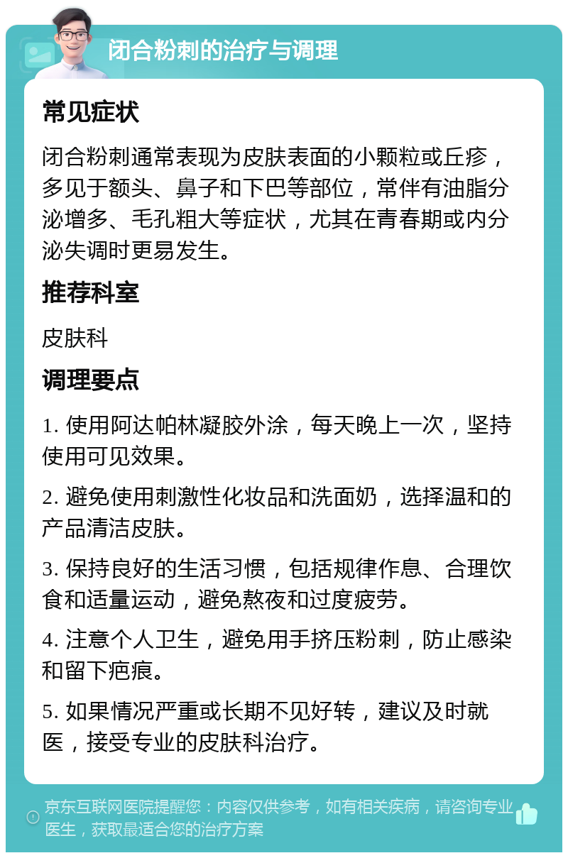 闭合粉刺的治疗与调理 常见症状 闭合粉刺通常表现为皮肤表面的小颗粒或丘疹，多见于额头、鼻子和下巴等部位，常伴有油脂分泌增多、毛孔粗大等症状，尤其在青春期或内分泌失调时更易发生。 推荐科室 皮肤科 调理要点 1. 使用阿达帕林凝胶外涂，每天晚上一次，坚持使用可见效果。 2. 避免使用刺激性化妆品和洗面奶，选择温和的产品清洁皮肤。 3. 保持良好的生活习惯，包括规律作息、合理饮食和适量运动，避免熬夜和过度疲劳。 4. 注意个人卫生，避免用手挤压粉刺，防止感染和留下疤痕。 5. 如果情况严重或长期不见好转，建议及时就医，接受专业的皮肤科治疗。