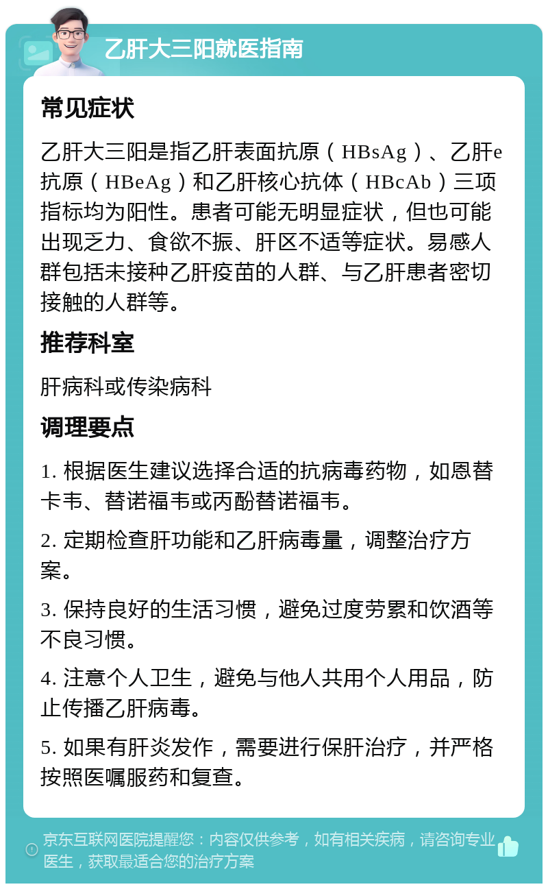 乙肝大三阳就医指南 常见症状 乙肝大三阳是指乙肝表面抗原（HBsAg）、乙肝e抗原（HBeAg）和乙肝核心抗体（HBcAb）三项指标均为阳性。患者可能无明显症状，但也可能出现乏力、食欲不振、肝区不适等症状。易感人群包括未接种乙肝疫苗的人群、与乙肝患者密切接触的人群等。 推荐科室 肝病科或传染病科 调理要点 1. 根据医生建议选择合适的抗病毒药物，如恩替卡韦、替诺福韦或丙酚替诺福韦。 2. 定期检查肝功能和乙肝病毒量，调整治疗方案。 3. 保持良好的生活习惯，避免过度劳累和饮酒等不良习惯。 4. 注意个人卫生，避免与他人共用个人用品，防止传播乙肝病毒。 5. 如果有肝炎发作，需要进行保肝治疗，并严格按照医嘱服药和复查。