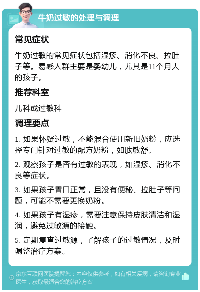 牛奶过敏的处理与调理 常见症状 牛奶过敏的常见症状包括湿疹、消化不良、拉肚子等。易感人群主要是婴幼儿，尤其是11个月大的孩子。 推荐科室 儿科或过敏科 调理要点 1. 如果怀疑过敏，不能混合使用新旧奶粉，应选择专门针对过敏的配方奶粉，如肽敏舒。 2. 观察孩子是否有过敏的表现，如湿疹、消化不良等症状。 3. 如果孩子胃口正常，且没有便秘、拉肚子等问题，可能不需要更换奶粉。 4. 如果孩子有湿疹，需要注意保持皮肤清洁和湿润，避免过敏源的接触。 5. 定期复查过敏源，了解孩子的过敏情况，及时调整治疗方案。