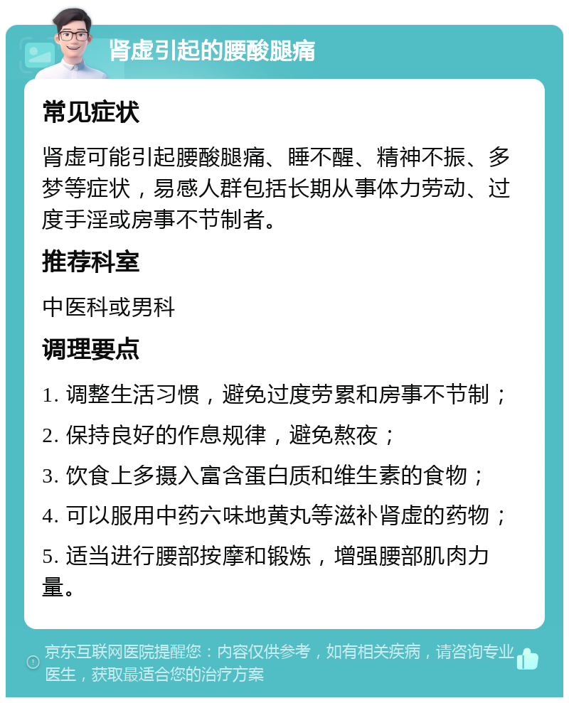 肾虚引起的腰酸腿痛 常见症状 肾虚可能引起腰酸腿痛、睡不醒、精神不振、多梦等症状，易感人群包括长期从事体力劳动、过度手淫或房事不节制者。 推荐科室 中医科或男科 调理要点 1. 调整生活习惯，避免过度劳累和房事不节制； 2. 保持良好的作息规律，避免熬夜； 3. 饮食上多摄入富含蛋白质和维生素的食物； 4. 可以服用中药六味地黄丸等滋补肾虚的药物； 5. 适当进行腰部按摩和锻炼，增强腰部肌肉力量。