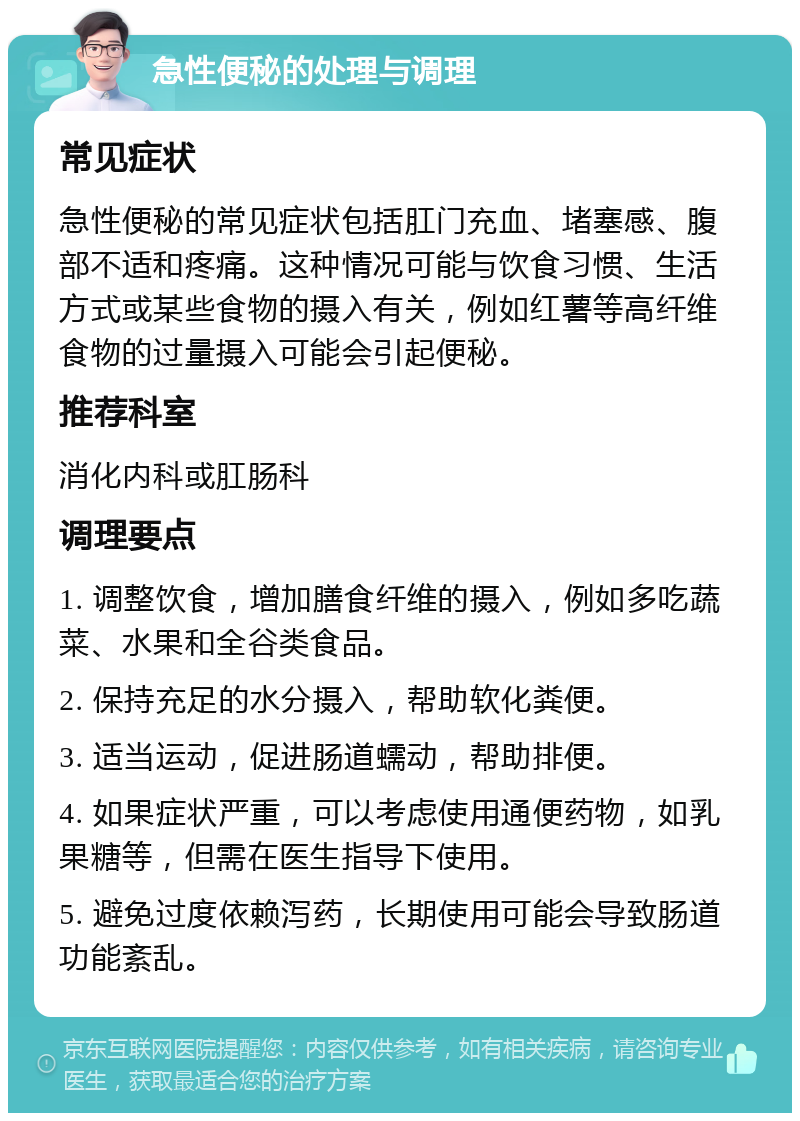 急性便秘的处理与调理 常见症状 急性便秘的常见症状包括肛门充血、堵塞感、腹部不适和疼痛。这种情况可能与饮食习惯、生活方式或某些食物的摄入有关，例如红薯等高纤维食物的过量摄入可能会引起便秘。 推荐科室 消化内科或肛肠科 调理要点 1. 调整饮食，增加膳食纤维的摄入，例如多吃蔬菜、水果和全谷类食品。 2. 保持充足的水分摄入，帮助软化粪便。 3. 适当运动，促进肠道蠕动，帮助排便。 4. 如果症状严重，可以考虑使用通便药物，如乳果糖等，但需在医生指导下使用。 5. 避免过度依赖泻药，长期使用可能会导致肠道功能紊乱。