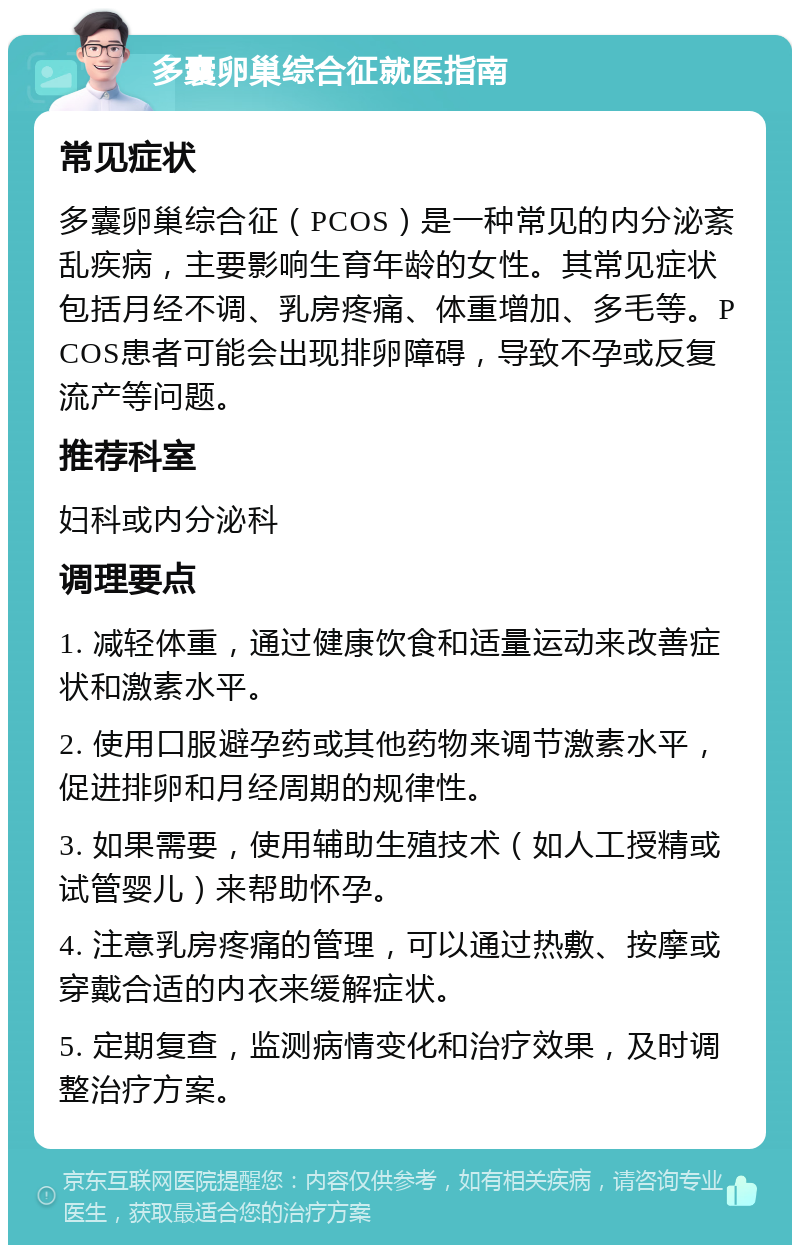 多囊卵巢综合征就医指南 常见症状 多囊卵巢综合征（PCOS）是一种常见的内分泌紊乱疾病，主要影响生育年龄的女性。其常见症状包括月经不调、乳房疼痛、体重增加、多毛等。PCOS患者可能会出现排卵障碍，导致不孕或反复流产等问题。 推荐科室 妇科或内分泌科 调理要点 1. 减轻体重，通过健康饮食和适量运动来改善症状和激素水平。 2. 使用口服避孕药或其他药物来调节激素水平，促进排卵和月经周期的规律性。 3. 如果需要，使用辅助生殖技术（如人工授精或试管婴儿）来帮助怀孕。 4. 注意乳房疼痛的管理，可以通过热敷、按摩或穿戴合适的内衣来缓解症状。 5. 定期复查，监测病情变化和治疗效果，及时调整治疗方案。