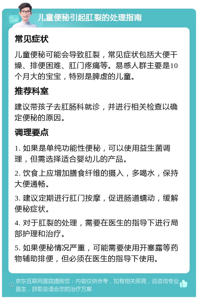 儿童便秘引起肛裂的处理指南 常见症状 儿童便秘可能会导致肛裂，常见症状包括大便干燥、排便困难、肛门疼痛等。易感人群主要是10个月大的宝宝，特别是脾虚的儿童。 推荐科室 建议带孩子去肛肠科就诊，并进行相关检查以确定便秘的原因。 调理要点 1. 如果是单纯功能性便秘，可以使用益生菌调理，但需选择适合婴幼儿的产品。 2. 饮食上应增加膳食纤维的摄入，多喝水，保持大便通畅。 3. 建议定期进行肛门按摩，促进肠道蠕动，缓解便秘症状。 4. 对于肛裂的处理，需要在医生的指导下进行局部护理和治疗。 5. 如果便秘情况严重，可能需要使用开塞露等药物辅助排便，但必须在医生的指导下使用。