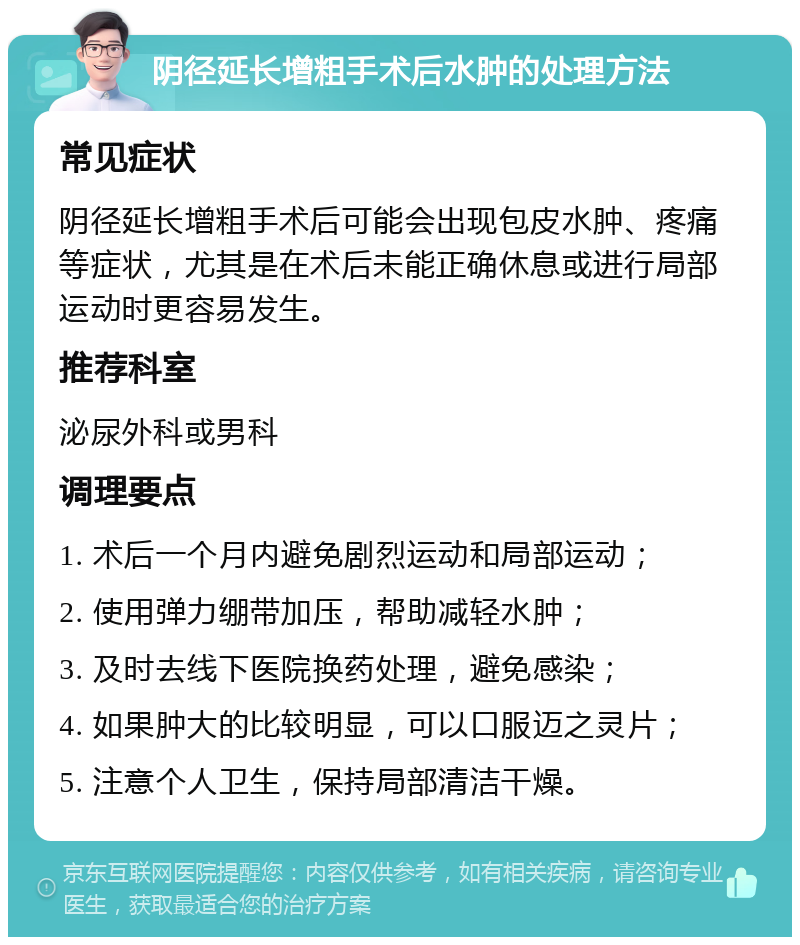 阴径延长增粗手术后水肿的处理方法 常见症状 阴径延长增粗手术后可能会出现包皮水肿、疼痛等症状，尤其是在术后未能正确休息或进行局部运动时更容易发生。 推荐科室 泌尿外科或男科 调理要点 1. 术后一个月内避免剧烈运动和局部运动； 2. 使用弹力绷带加压，帮助减轻水肿； 3. 及时去线下医院换药处理，避免感染； 4. 如果肿大的比较明显，可以口服迈之灵片； 5. 注意个人卫生，保持局部清洁干燥。