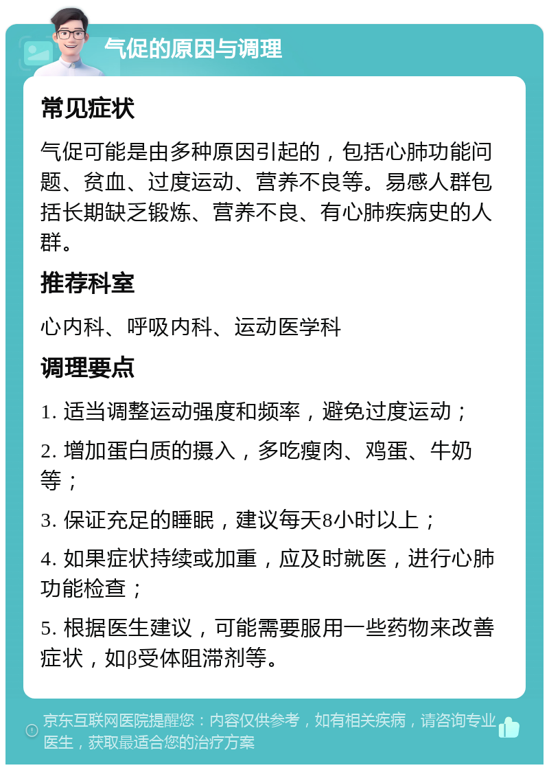 气促的原因与调理 常见症状 气促可能是由多种原因引起的，包括心肺功能问题、贫血、过度运动、营养不良等。易感人群包括长期缺乏锻炼、营养不良、有心肺疾病史的人群。 推荐科室 心内科、呼吸内科、运动医学科 调理要点 1. 适当调整运动强度和频率，避免过度运动； 2. 增加蛋白质的摄入，多吃瘦肉、鸡蛋、牛奶等； 3. 保证充足的睡眠，建议每天8小时以上； 4. 如果症状持续或加重，应及时就医，进行心肺功能检查； 5. 根据医生建议，可能需要服用一些药物来改善症状，如β受体阻滞剂等。