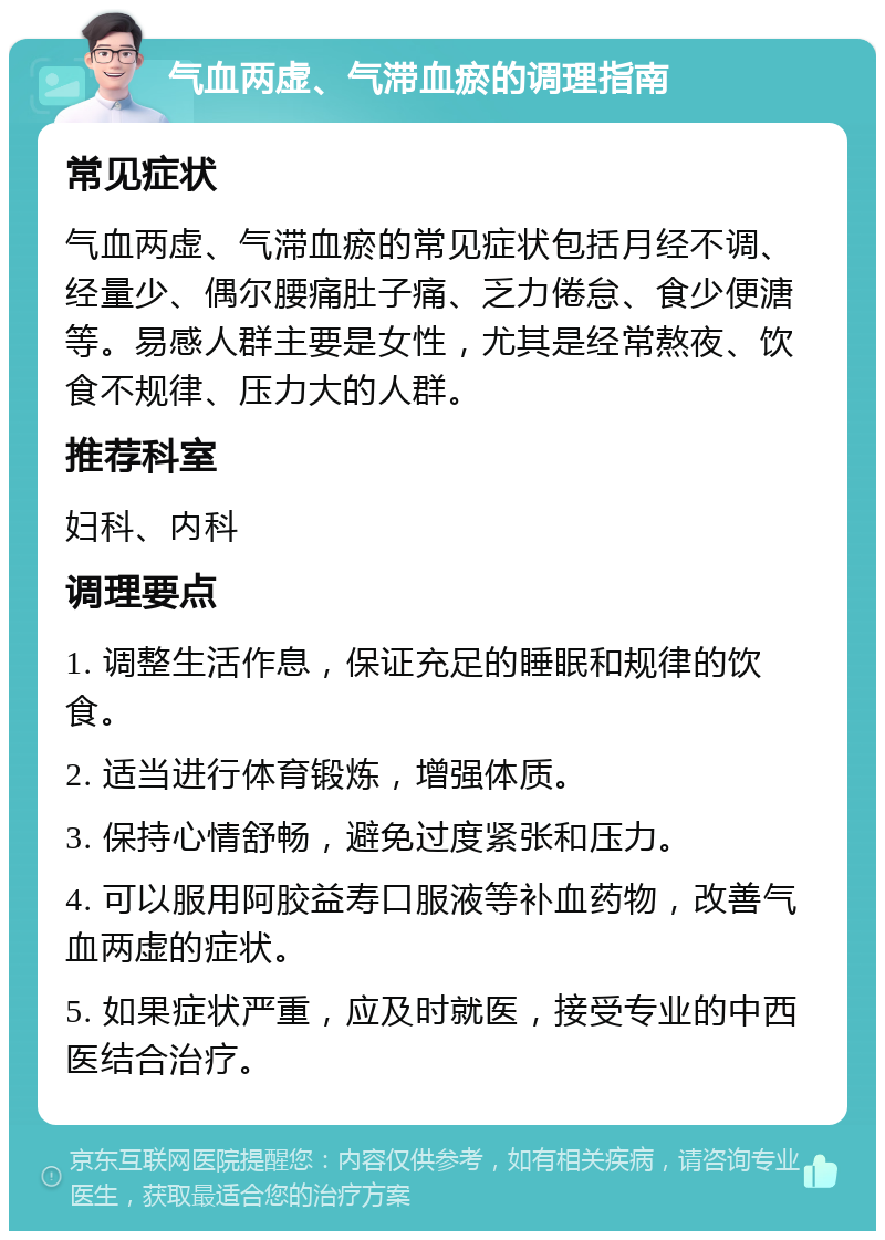 气血两虚、气滞血瘀的调理指南 常见症状 气血两虚、气滞血瘀的常见症状包括月经不调、经量少、偶尔腰痛肚子痛、乏力倦怠、食少便溏等。易感人群主要是女性，尤其是经常熬夜、饮食不规律、压力大的人群。 推荐科室 妇科、内科 调理要点 1. 调整生活作息，保证充足的睡眠和规律的饮食。 2. 适当进行体育锻炼，增强体质。 3. 保持心情舒畅，避免过度紧张和压力。 4. 可以服用阿胶益寿口服液等补血药物，改善气血两虚的症状。 5. 如果症状严重，应及时就医，接受专业的中西医结合治疗。